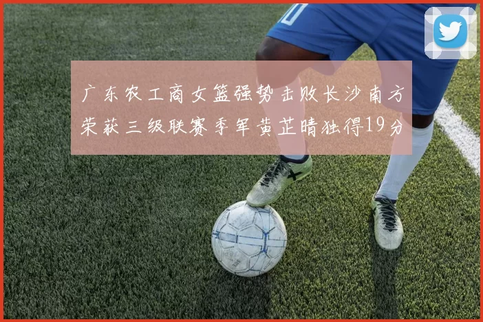 广东农工商女篮强势击败长沙南方荣获三级联赛季军黄芷晴独得19分助力胜利