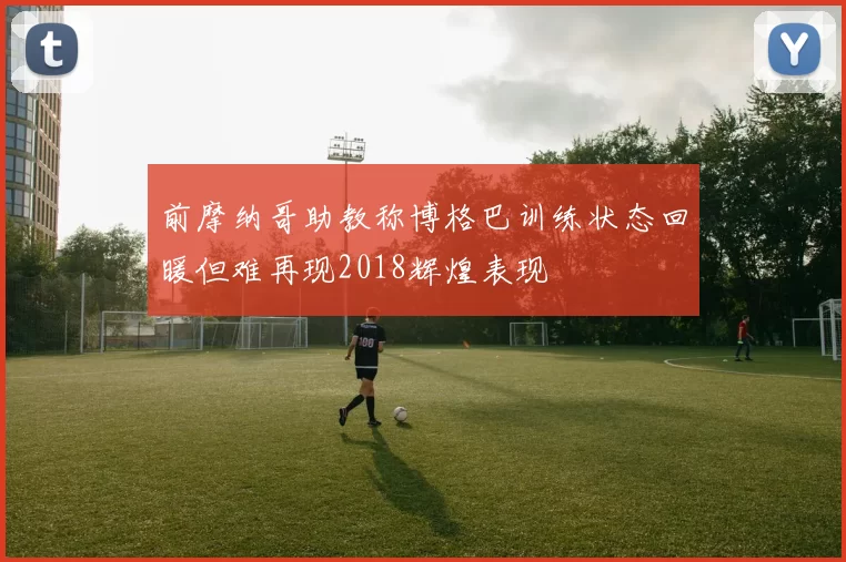 前摩纳哥助教称博格巴训练状态回暖但难再现2018辉煌表现