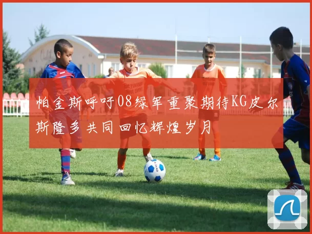 帕金斯呼吁08绿军重聚期待KG皮尔斯隆多共同回忆辉煌岁月