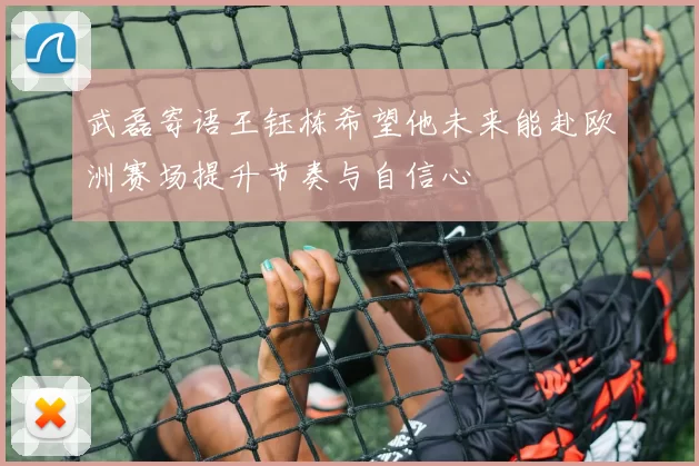 武磊寄语王钰栋希望他未来能赴欧洲赛场提升节奏与自信心