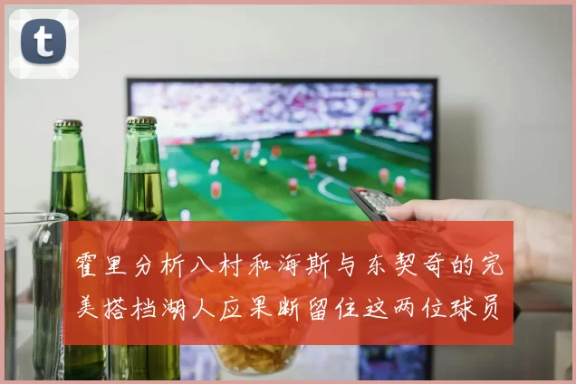 霍里分析八村和海斯与东契奇的完美搭档湖人应果断留住这两位球员