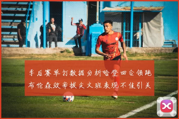 季后赛单打数据分析哈登回合领跑布伦森效率拔尖文班表现不佳引关注