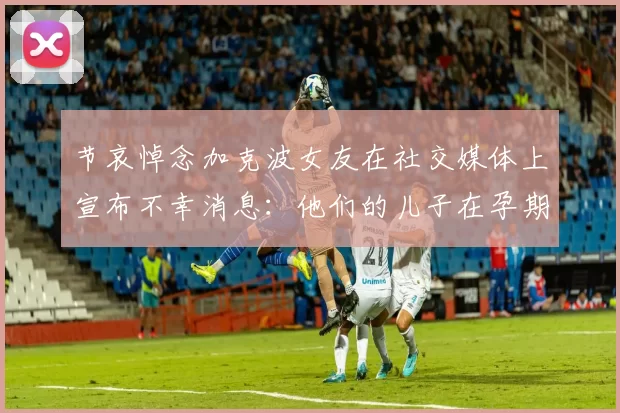 节哀悼念加克波女友在社交媒体上宣布不幸消息：他们的儿子在孕期夭折