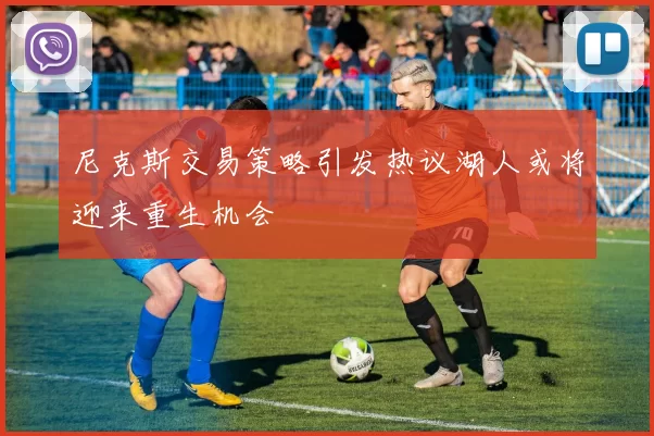 尼克斯交易策略引发热议湖人或将迎来重生机会