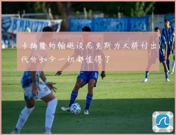 卡梅隆约翰逊谈尼克斯为大桥付出代价如今一切都值得了