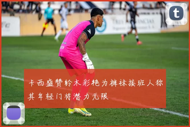 卡西盛赞铃木彩艳为裤袜接班人称其年轻门将潜力无限