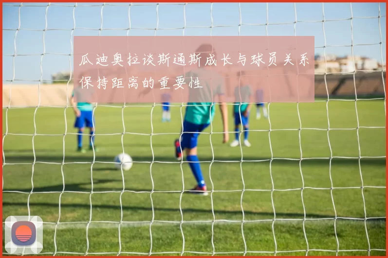 瓜迪奥拉谈斯通斯成长与球员关系保持距离的重要性