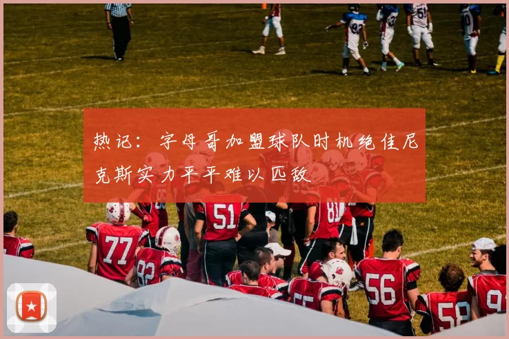 热记：字母哥加盟球队时机绝佳尼克斯实力平平难以匹敌