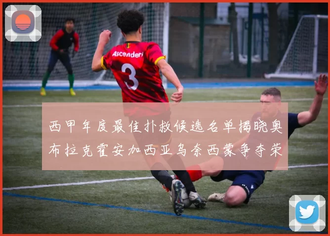 西甲年度最佳扑救候选名单揭晓奥布拉克霍安加西亚乌奈西蒙争夺荣誉