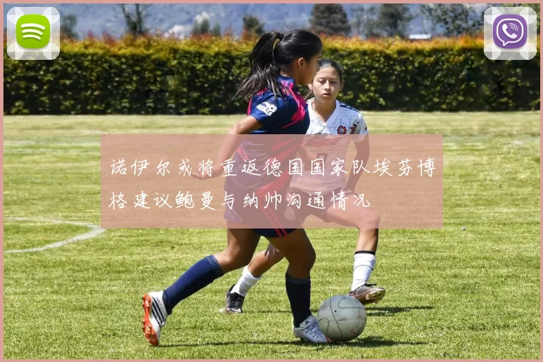 诺伊尔或将重返德国国家队埃芬博格建议鲍曼与纳帅沟通情况