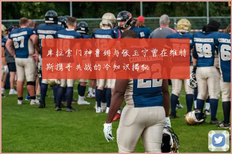 库拉索门神鲁姆与张玉宁曾在维特斯携手共战的冷知识揭秘