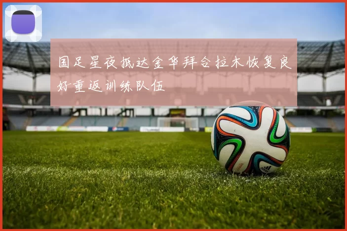 国足星夜抵达金华拜合拉木恢复良好重返训练队伍