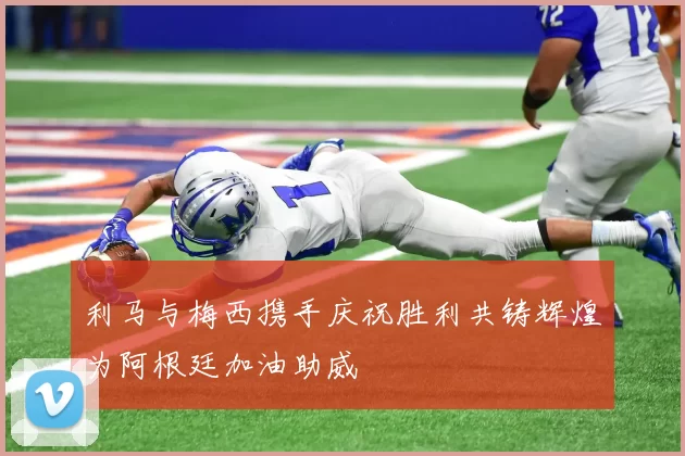 利马与梅西携手庆祝胜利共铸辉煌为阿根廷加油助威