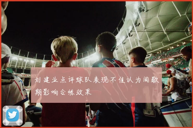 刘建业点评球队表现不佳认为间歇期影响合练效果