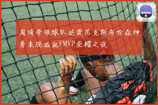周琦带领球队逆袭尼克斯布伦森神勇表现成就FMVP荣耀之夜