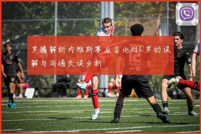 罗腾解析内维斯赛后言论对C罗的误解与沟通失误分析