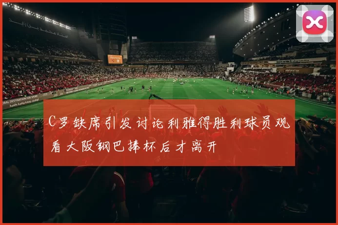 C罗缺席引发讨论利雅得胜利球员观看大阪钢巴捧杯后才离开